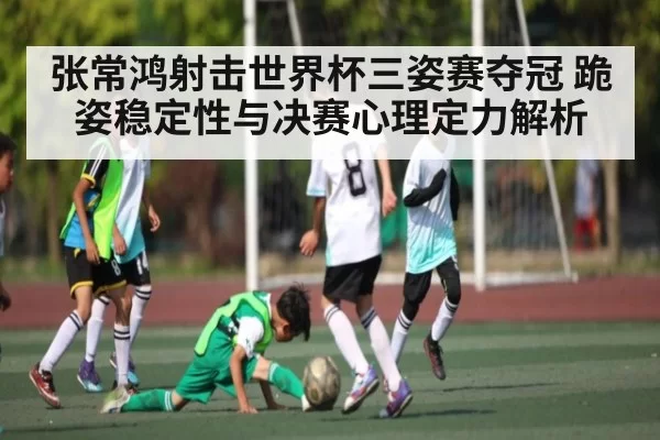 张常鸿射击世界杯三姿赛夺冠 跪姿稳定性与决赛心理定力解析